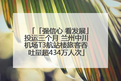 「强信心 看发展」投运三个月 兰州中川机场T3航站楼旅客吞吐量超434万人次