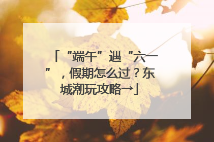 “端午”遇“六一”，假期怎么过？东城潮玩攻略→