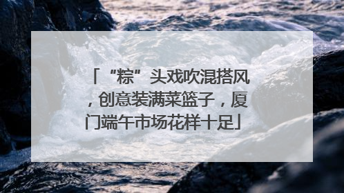 “粽”头戏吹混搭风，创意装满菜篮子，厦门端午市场花样十足