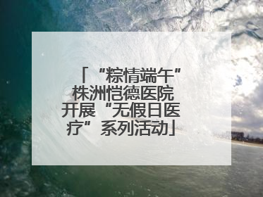 “粽情端午” 株洲恺德医院开展“无假日医疗”系列活动