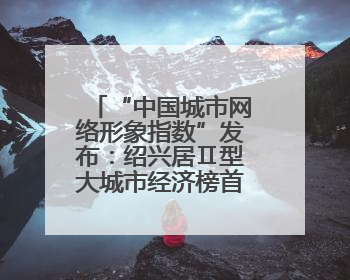 “中国城市网络形象指数”发布：绍兴居Ⅱ型大城市经济榜首 文化传播独具特色
