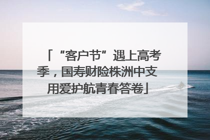 “客户节”遇上高考季，国寿财险株洲中支用爱护航青春答卷