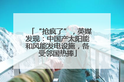 “抢疯了”，英媒发现：中国产太阳能和风能发电设施，备受邻国热捧
