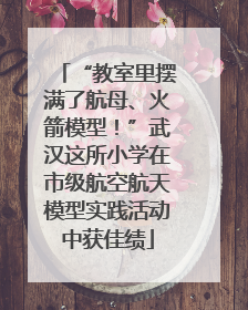“教室里摆满了航母、火箭模型！”武汉这所小学在市级航空航天模型实践活动中获佳绩