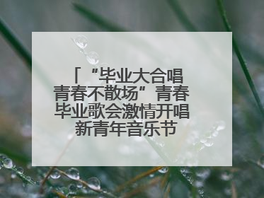 “毕业大合唱 青春不散场”青春毕业歌会激情开唱  新青年音乐节福利燃动现场