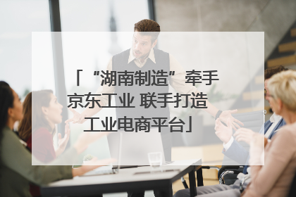 “湖南制造”牵手京东工业 联手打造工业电商平台