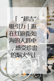 “超吉”吸引力｜逛在红旗街如海的人群中，感受珍贵的烟火气