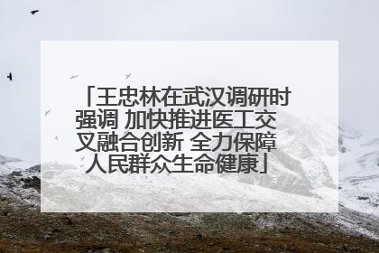 王忠林在武汉调研时强调 加快推进医工交叉融合创新 全力保障人民群众生命健康