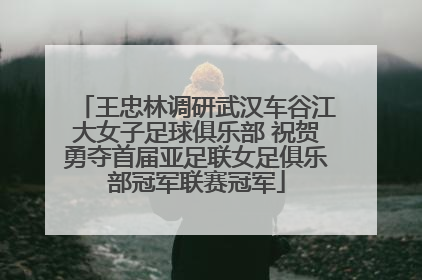 王忠林调研武汉车谷江大女子足球俱乐部 祝贺勇夺首届亚足联女足俱乐部冠军联赛冠军