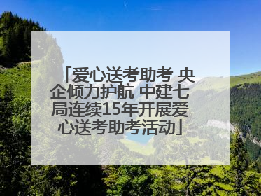 爱心送考助考 央企倾力护航 中建七局连续15年开展爱心送考助考活动