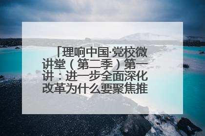 理响中国·党校微讲堂（第二季）第一讲：进一步全面深化改革为什么要聚焦推进中国式现代化