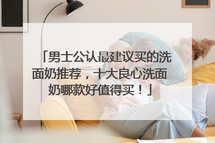 男士公认最建议买的洗面奶推荐，十大良心洗面奶哪款好值得买！