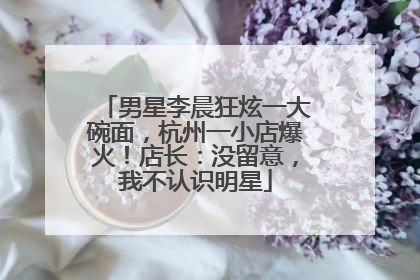 男星李晨狂炫一大碗面，杭州一小店爆火！店长：没留意，我不认识明星