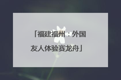 福建福州：外国友人体验赛龙舟
