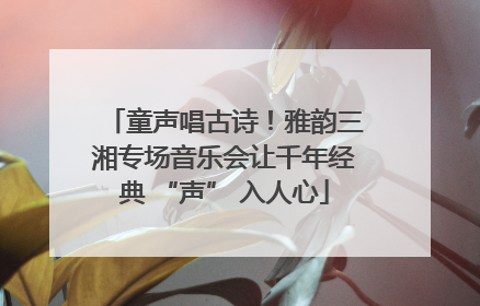 童声唱古诗！雅韵三湘专场音乐会让千年经典 “声” 入人心