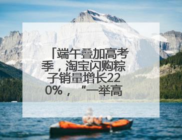 端午叠加高考季，淘宝闪购粽子销量增长220%，“一举高粽”最受欢迎