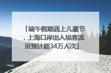 端午假期遇上儿童节，上海口岸出入境客流量预计超34万人次