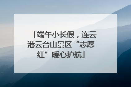 端午小长假，连云港云台山景区“志愿红”暖心护航