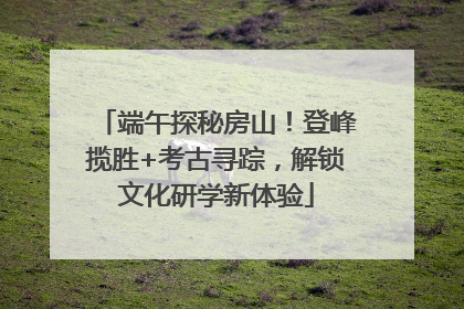 端午探秘房山！登峰揽胜+考古寻踪，解锁文化研学新体验