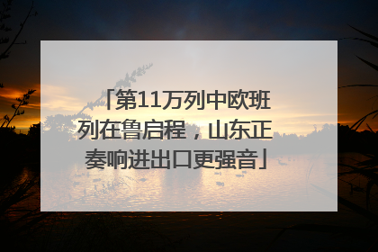 第11万列中欧班列在鲁启程，山东正奏响进出口更强音