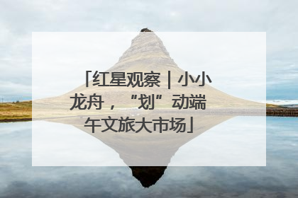 红星观察｜小小龙舟，“划”动端午文旅大市场