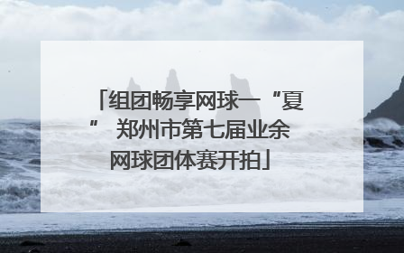组团畅享网球一“夏” 郑州市第七届业余网球团体赛开拍