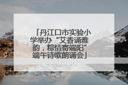 丹江口市实验小学举办“艾香诵雅韵，粽情寄端阳”端午诗歌朗诵会