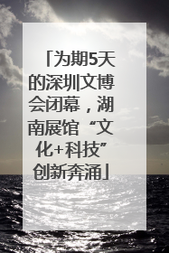 为期5天的深圳文博会闭幕，湖南展馆“文化+科技”创新奔涌