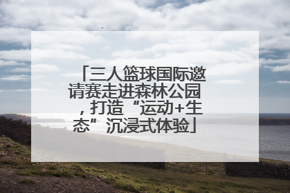 三人篮球国际邀请赛走进森林公园，打造“运动+生态”沉浸式体验