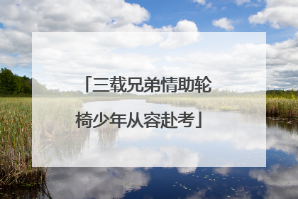 三载兄弟情助轮椅少年从容赴考