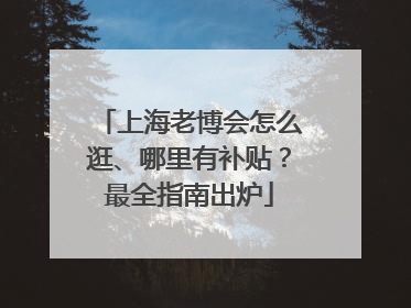 上海老博会怎么逛、哪里有补贴？最全指南出炉