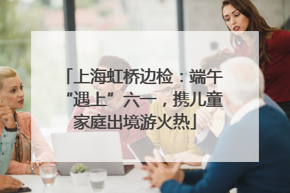 上海虹桥边检：端午“遇上”六一，携儿童家庭出境游火热