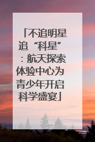 不追明星追“科星”：航天探索体验中心为青少年开启科学盛宴