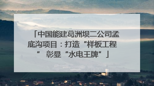 中国能建葛洲坝二公司孟底沟项目：打造“样板工程” 彰显“水电王牌”