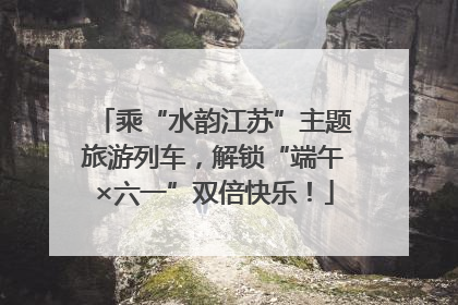 乘“水韵江苏”主题旅游列车，解锁“端午×六一”双倍快乐！