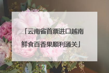 云南省首票进口越南鲜食百香果顺利通关