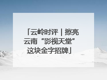 云岭时评｜擦亮云南“影视天堂”这块金字招牌