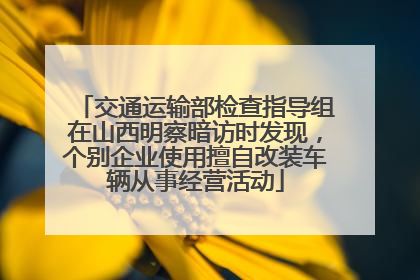 交通运输部检查指导组在山西明察暗访时发现，个别企业使用擅自改装车辆从事经营活动