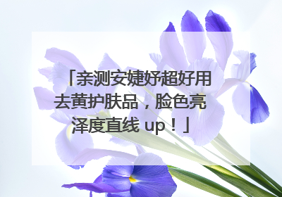 亲测安婕妤超好用去黄护肤品，脸色亮泽度直线 up！