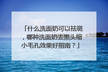 什么洗面奶可以祛斑，哪种洗面奶去黑头缩小毛孔效果好指南？