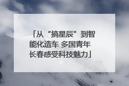 从“摘星辰”到智能化造车 多国青年长春感受科技魅力