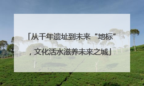 从千年遗址到未来“地标”，文化活水滋养未来之城