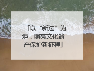 以“新法”为炬，照亮文化遗产保护新征程
