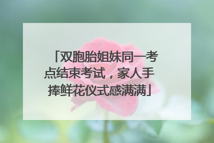 双胞胎姐妹同一考点结束考试，家人手捧鲜花仪式感满满