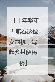 十年坚守！蕲春这位女司机，驾起乡村便民桥