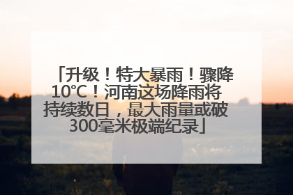升级！特大暴雨！骤降10℃！河南这场降雨将持续数日，最大雨量或破300毫米极端纪录