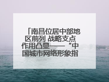 南昌位居中部地区前列 战略支点作用凸显——“中国城市网络形象指数”发布