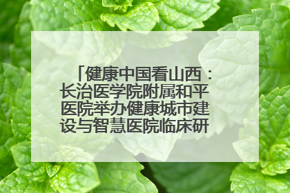 健康中国看山西：长治医学院附属和平医院举办健康城市建设与智慧医院临床研究能力提升交流会