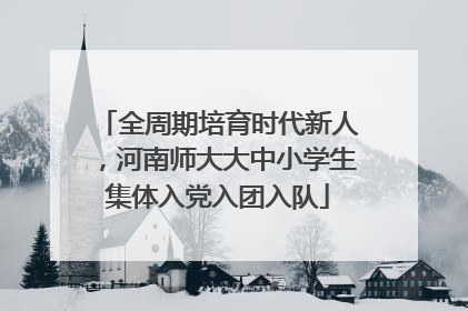 全周期培育时代新人，河南师大大中小学生集体入党入团入队