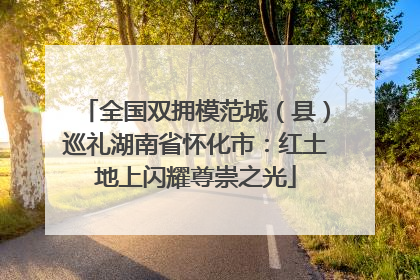 全国双拥模范城（县）巡礼湖南省怀化市：红土地上闪耀尊崇之光